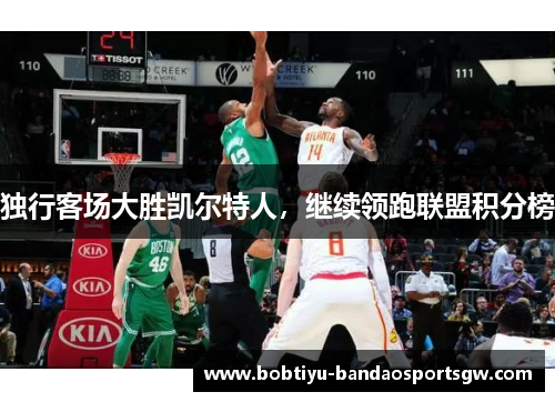 独行客场大胜凯尔特人，继续领跑联盟积分榜