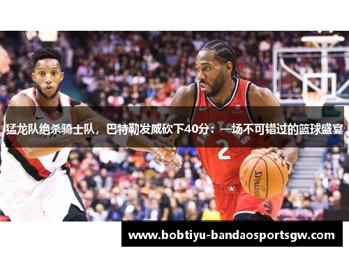 猛龙队绝杀骑士队，巴特勒发威砍下40分：一场不可错过的篮球盛宴