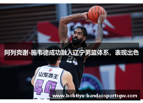 阿列克谢-施韦德成功融入辽宁男篮体系，表现出色