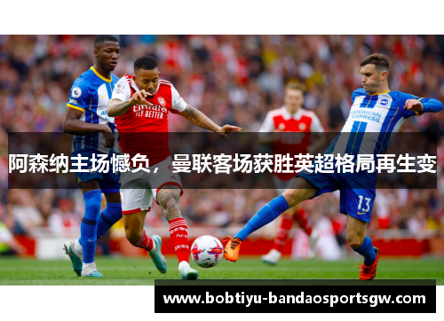 阿森纳主场憾负，曼联客场获胜英超格局再生变