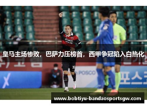 皇马主场惨败，巴萨力压榜首，西甲争冠陷入白热化