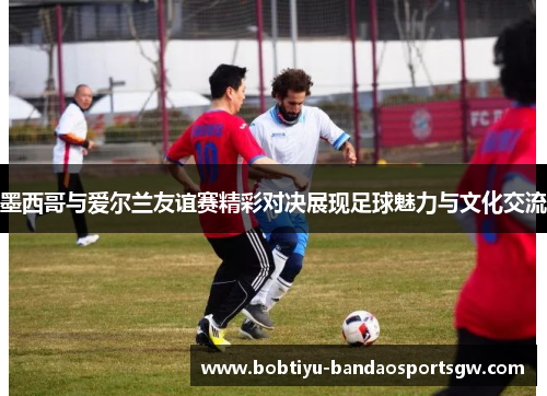 墨西哥与爱尔兰友谊赛精彩对决展现足球魅力与文化交流